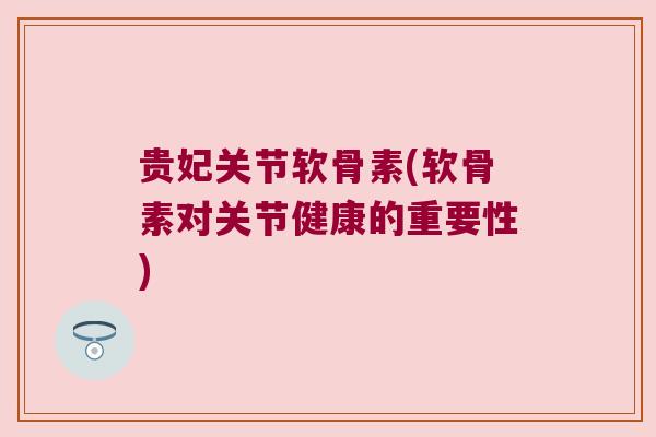 贵妃关节软骨素(软骨素对关节健康的重要性)