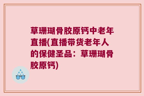 草珊瑚骨胶原钙中老年直播(直播带货老年人的保健圣品:草珊瑚骨胶原钙)