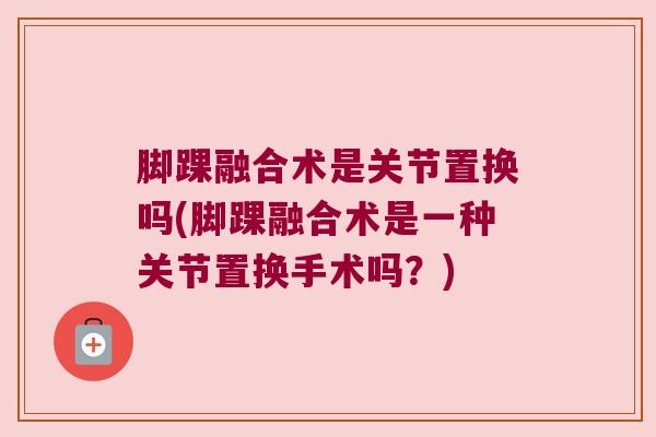 脚踝融合术是关节置换吗(脚踝融合术是一种关节置换手术吗?)