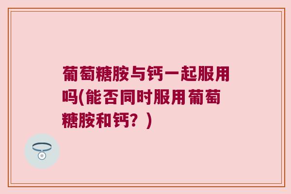 葡萄糖胺与钙一起服用吗(能否同时服用葡萄糖胺和钙?)