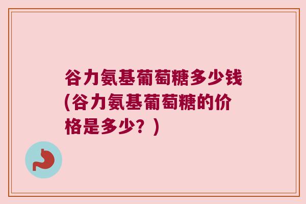 谷力氨基葡萄糖多少钱(谷力氨基葡萄糖的价格是多少?) 谷力氨基葡萄糖多少钱(谷力氨基葡萄糖的价格是多少?)