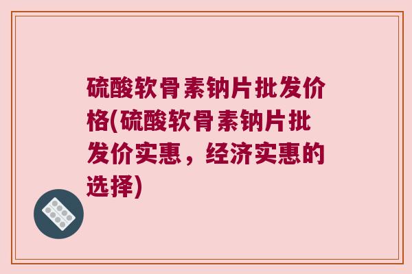 硫酸软骨素钠片批发价格(硫酸软骨素钠片批发价实惠,经济实惠的选择)