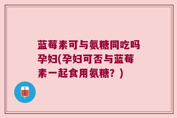 蓝莓素可与氨糖同吃吗孕妇(孕妇可否与蓝莓素一起食用氨糖?) 蓝莓素可与氨糖同吃吗孕妇(孕妇可否与蓝莓素一起食用氨糖?)