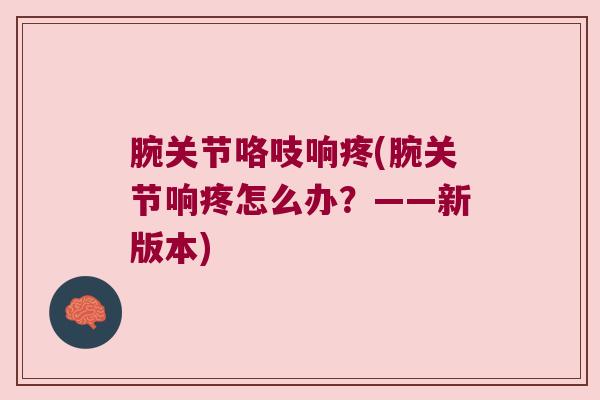 腕关节咯吱响疼(腕关节响疼怎么办?——新版本)