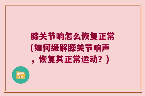 膝关节响怎么恢复正常(如何缓解膝关节响声,恢复其正常运动?)