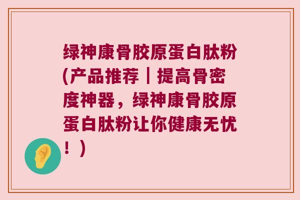 绿神康骨胶原蛋白肽粉(产品推荐|提高骨密度神器,绿神康骨胶原蛋白肽粉让你健康无忧!)
