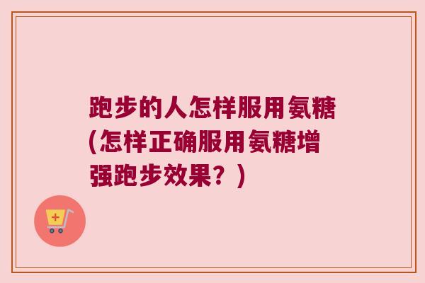 跑步的人怎样服用氨糖(怎样正确服用氨糖增强跑步效果?)