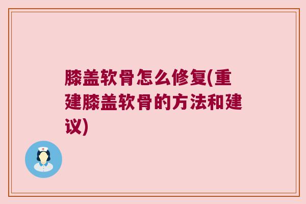膝盖软骨怎么修复(重建膝盖软骨的方法和建议)