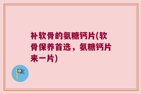 补软骨的氨糖钙片(软骨保养首选,氨糖钙片来一片)