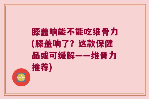 膝盖响能不能吃维骨力(膝盖响了?这款保健品或可缓解——维骨力推荐)