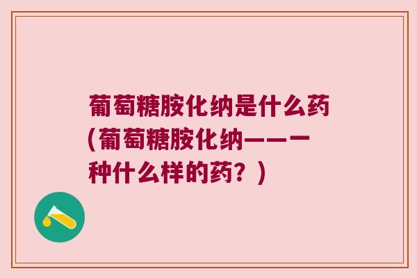 葡萄糖胺化纳是什么药(葡萄糖胺化纳——一种什么样的药?)
