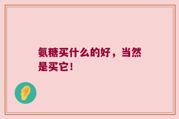 氨糖买什么的好,当然是买它! 氨糖买什么的好,当然是买它!
