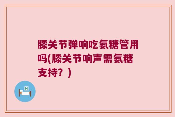 膝关节弹响吃氨糖管用吗(膝关节响声需氨糖支持?)