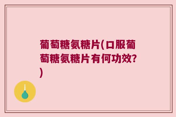 葡萄糖氨糖片(口服葡萄糖氨糖片有何功效?)