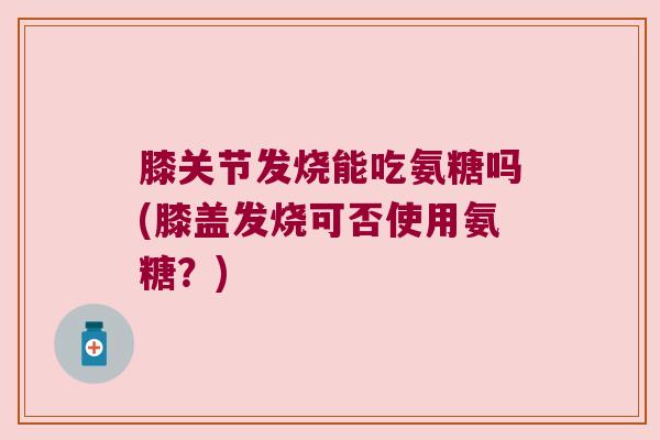 膝关节发烧能吃氨糖吗(膝盖发烧可否使用氨糖?)