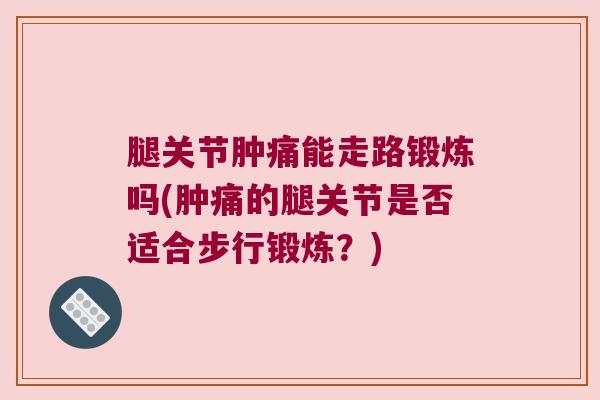 腿关节肿痛能走路锻炼吗(肿痛的腿关节是否适合步行锻炼?)