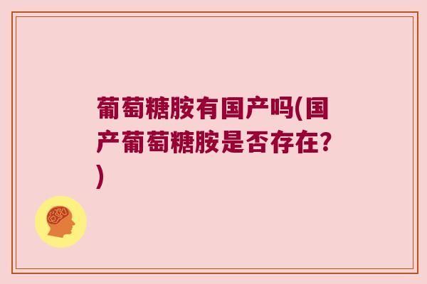 葡萄糖胺有国产吗(国产葡萄糖胺是否存在?) 葡萄糖胺有国产吗(国产葡萄糖胺是否存在?)