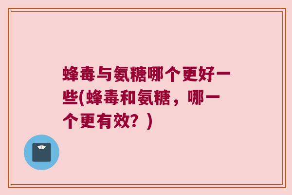 蜂毒与氨糖哪个更好一些(蜂毒和氨糖,哪一个更有效?)