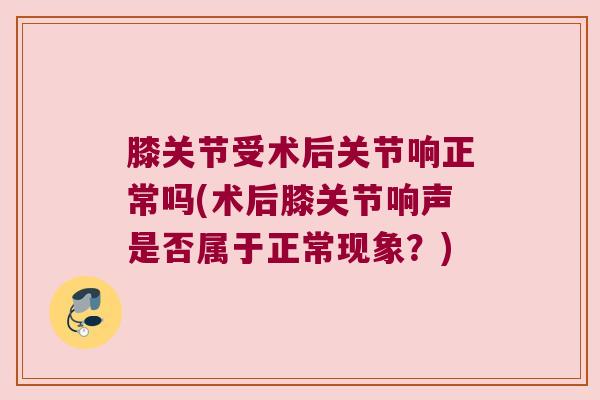 膝关节受术后关节响正常吗(术后膝关节响声是否属于正常现象？)