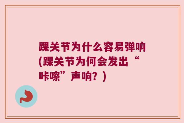 踝关节为什么容易弹响(踝关节为何会发出“咔嚓”声响？)