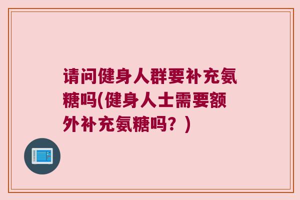 请问健身人群要补充氨糖吗(健身人士需要额外补充氨糖吗?)