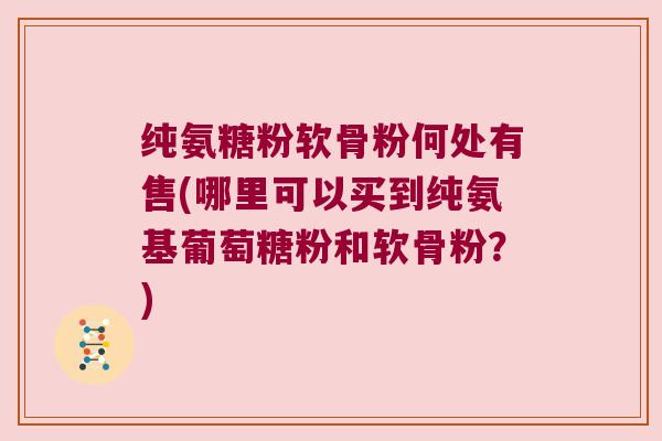 纯氨糖粉软骨粉何处有售(哪里可以买到纯氨基葡萄糖粉和软骨粉?) 纯氨糖粉软骨粉何处有售(哪里可以买到纯氨基葡萄糖粉和软骨粉?)