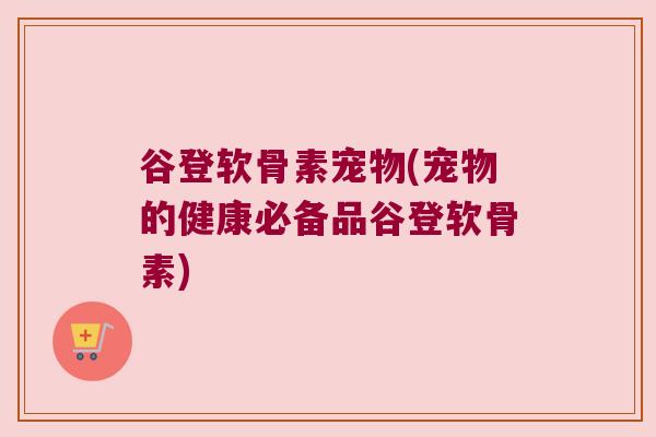谷登软骨素宠物(宠物的健康必备品谷登软骨素)
