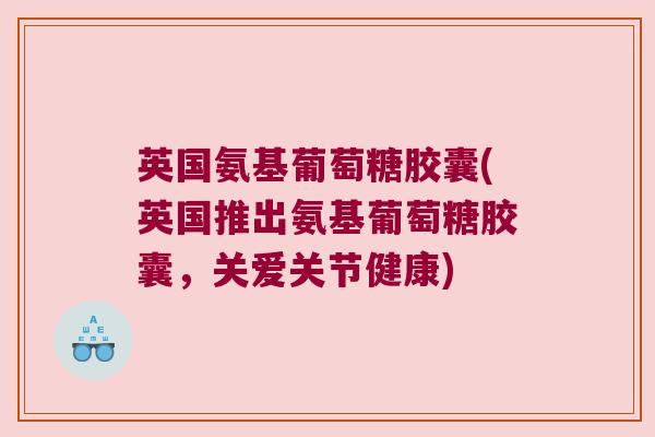 英国氨基葡萄糖胶囊(英国推出氨基葡萄糖胶囊,关爱关节健康)