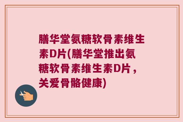 膳华堂氨糖软骨素维生素D片(膳华堂推出氨糖软骨素维生素D片,关爱骨骼健康)