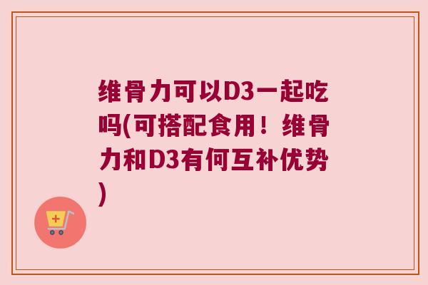 维骨力可以D3一起吃吗(可搭配食用!维骨力和D3有何互补优势) 维骨力可以D3一起吃吗(可搭配食用!维骨力和D3有何互补优势)