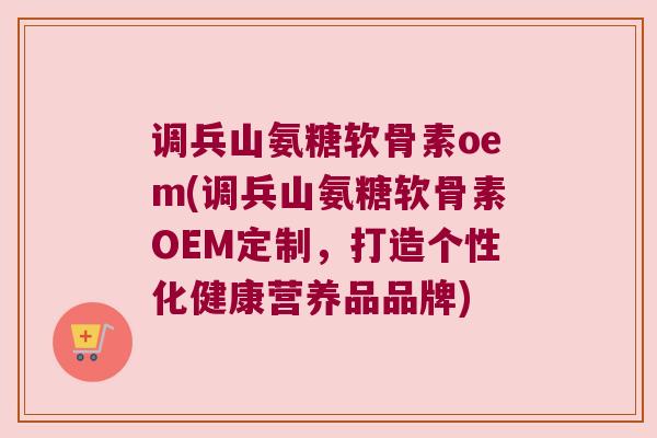 调兵山氨糖软骨素oem(调兵山氨糖软骨素OEM定制,打造个性化健康营养品品牌)