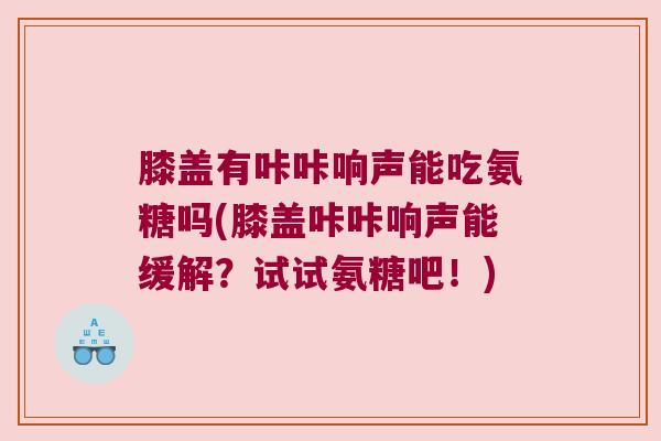 膝盖有咔咔响声能吃氨糖吗(膝盖咔咔响声能缓解?试试氨糖吧!)