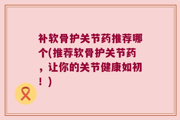 补软骨护关节药推荐哪个(推荐软骨护关节药,让你的关节健康如初!)