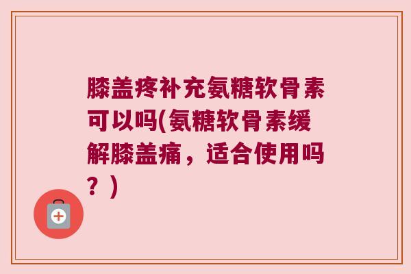 膝盖疼补充氨糖软骨素可以吗(氨糖软骨素缓解膝盖痛,适合使用吗?) 膝盖疼补充氨糖软骨素可以吗(氨糖软骨素缓解膝盖痛,适合使用吗?)