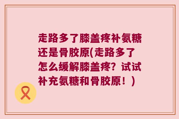 走路多了膝盖疼补氨糖还是骨胶原(走路多了怎么缓解膝盖疼?试试补充氨糖和骨胶原!)