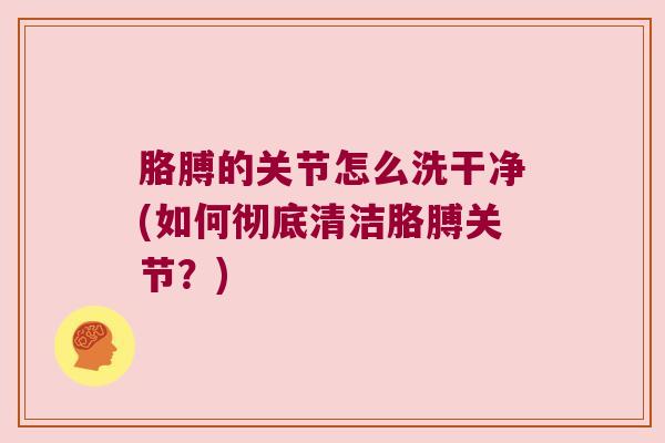 胳膊的关节怎么洗干净(如何彻底清洁胳膊关节?)