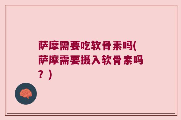 萨摩需要吃软骨素吗(萨摩需要摄入软骨素吗?)