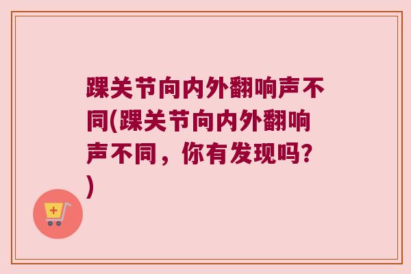 踝关节向内外翻响声不同(踝关节向内外翻响声不同,你有发现吗?)