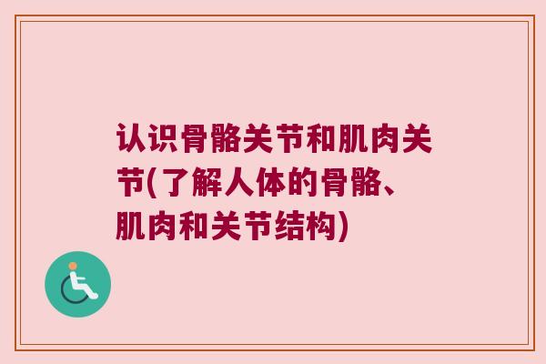 认识骨骼关节和肌肉关节(了解人体的骨骼、肌肉和关节结构) 认识骨骼关节和肌肉关节(了解人体的骨骼、肌肉和关节结构)