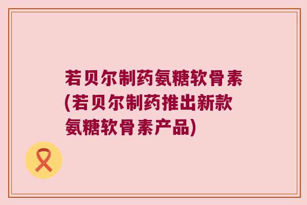 若贝尔制药氨糖软骨素(若贝尔制药推出新款氨糖软骨素产品)