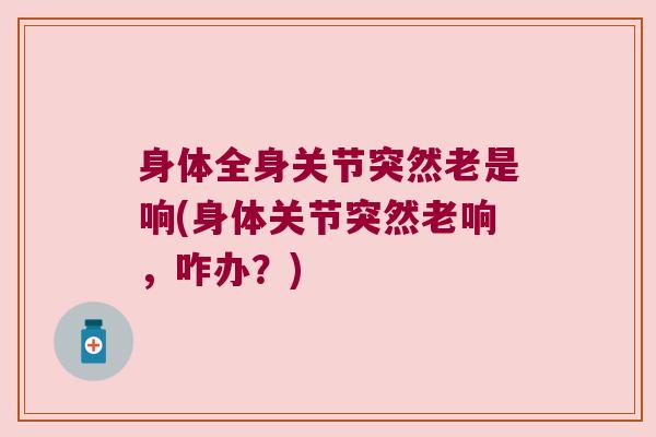身体全身关节突然老是响(身体关节突然老响,咋办?)