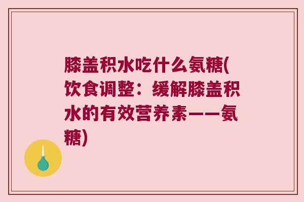 膝盖积水吃什么氨糖(饮食调整:缓解膝盖积水的有效营养素——氨糖)
