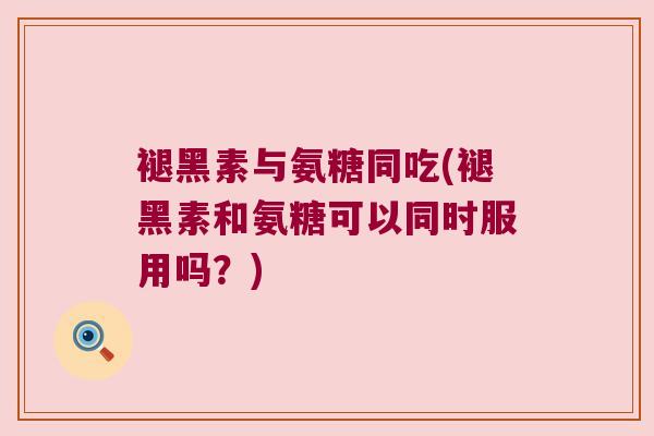 褪黑素与氨糖同吃(褪黑素和氨糖可以同时服用吗?)