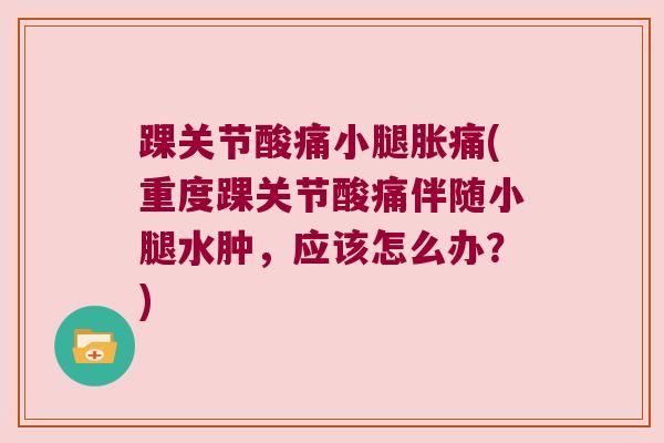 踝关节酸痛小腿胀痛(重度踝关节酸痛伴随小腿水肿，应该怎么办？)