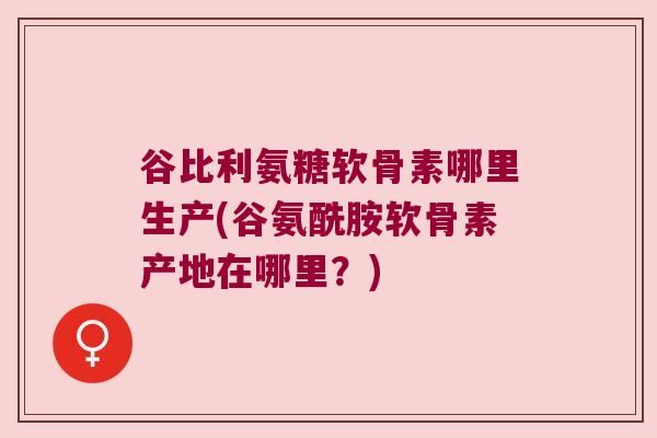 谷比利氨糖软骨素哪里生产(谷氨酰胺软骨素产地在哪里?)