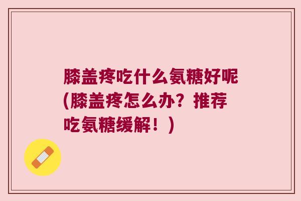 膝盖疼吃什么氨糖好呢(膝盖疼怎么办?推荐吃氨糖缓解!)