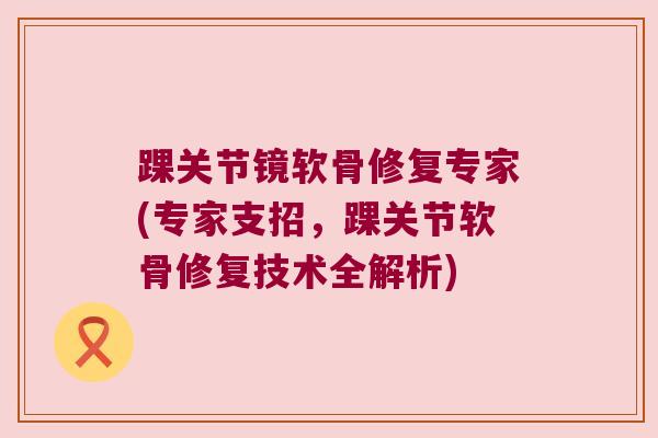 踝关节镜软骨修复专家(专家支招,踝关节软骨修复技术全解析)