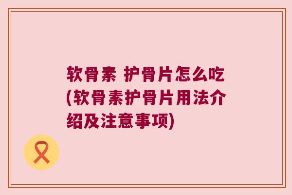软骨素 护骨片怎么吃(软骨素护骨片用法介绍及注意事项)
