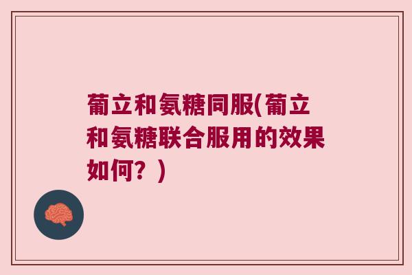 葡立和氨糖同服(葡立和氨糖联合服用的效果如何?)