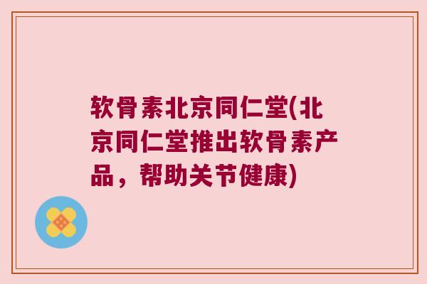 软骨素北京同仁堂(北京同仁堂推出软骨素产品,帮助关节健康)